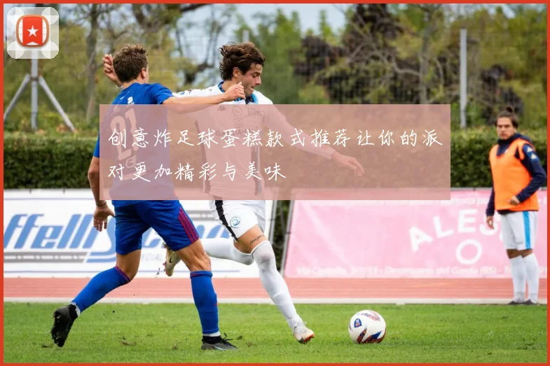 创意炸足球蛋糕款式推荐让你的派对更加精彩与美味