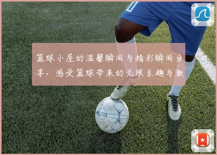 篮球小屋的温馨瞬间与精彩瞬间分享，感受篮球带来的无限乐趣与激情