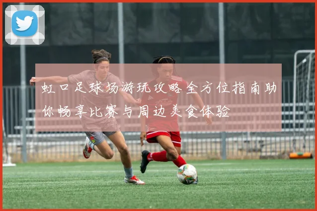 虹口足球场游玩攻略全方位指南助你畅享比赛与周边美食体验