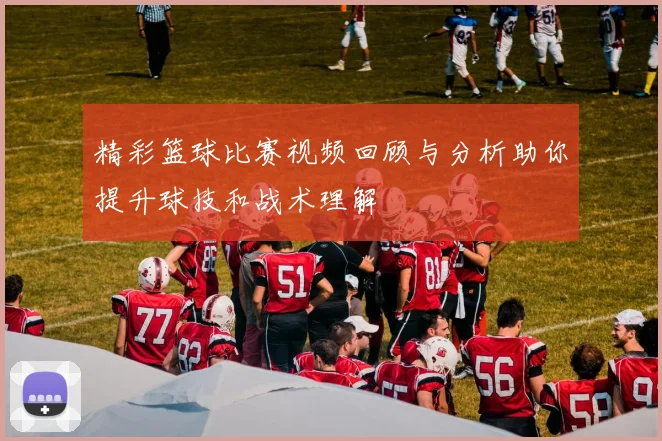 精彩篮球比赛视频回顾与分析助你提升球技和战术理解