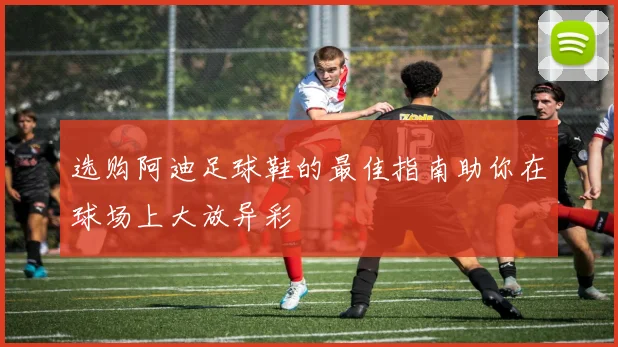 选购阿迪足球鞋的最佳指南助你在球场上大放异彩