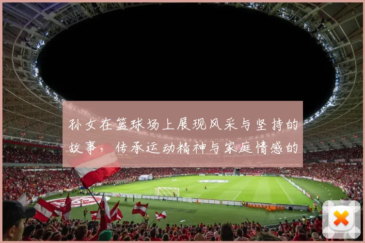 孙女在篮球场上展现风采与坚持的故事，传承运动精神与家庭情感的温暖瞬间