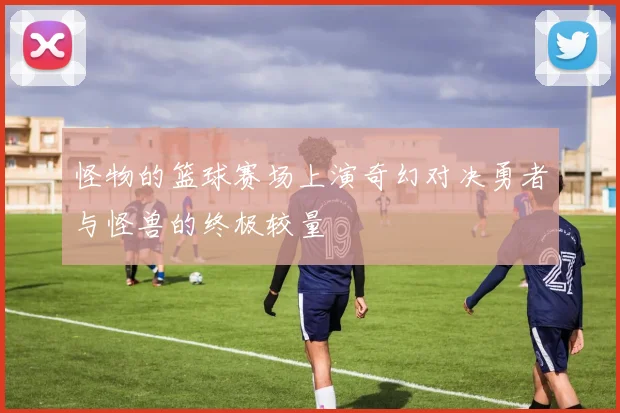怪物的篮球赛场上演奇幻对决勇者与怪兽的终极较量