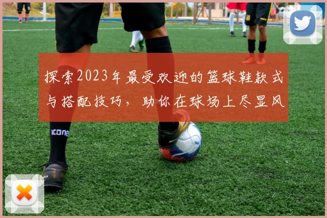 探索2023年最受欢迎的篮球鞋款式与搭配技巧，助你在球场上尽显风采
