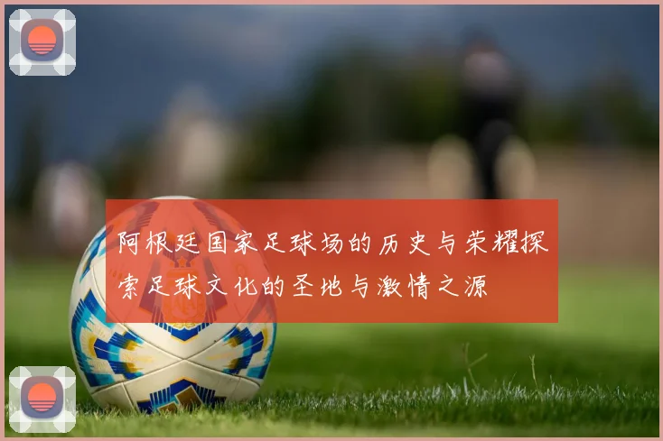 阿根廷国家足球场的历史与荣耀探索足球文化的圣地与激情之源