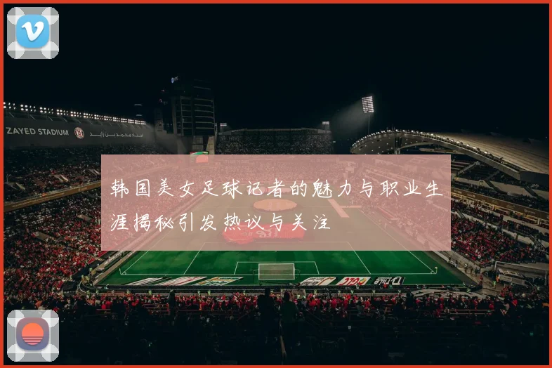 韩国美女足球记者的魅力与职业生涯揭秘引发热议与关注
